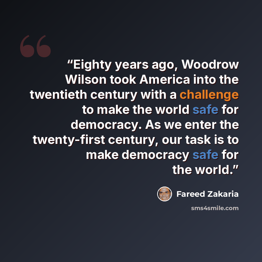 “Eighty years ago, Woodrow Wilson took America into the twentieth century with a challenge to make the world safe for democracy. As we enter the twenty-first century, our task is to make democracy safe for the world.” quote by Fareed Zakaria