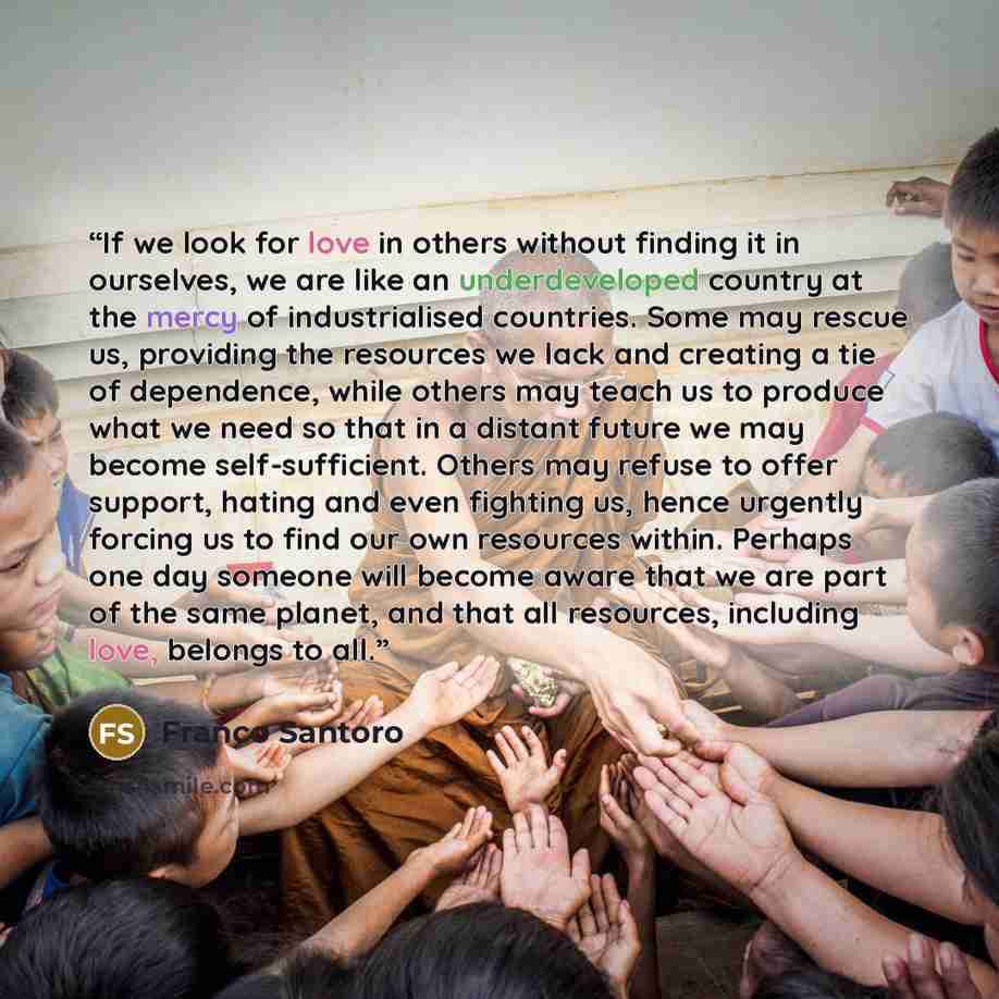 “If we look for love in others without finding it in ourselves, we are like an underdeveloped country at the mercy of industrialised countries. Some may rescue us, providing the resources we lack and creating a tie of dependence, while others may teach us to produce what we need so that in a…” quote by Franco Santoro