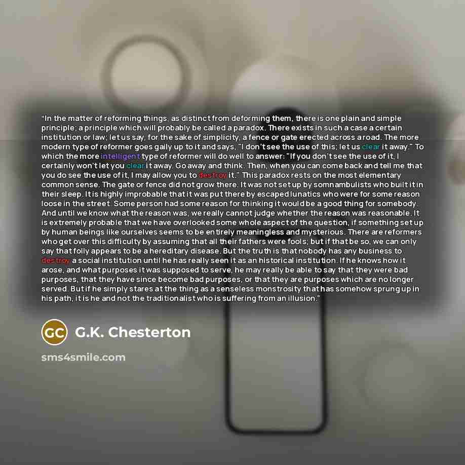 “In the matter of reforming things, as distinct from deforming them, there is one plain and simple principle; a principle which will probably be called a paradox. There exists in such a case a certain institution or law; let us say, for the sake of simplicity, a fence or gate erected across a road…” quote by G.K. Chesterton