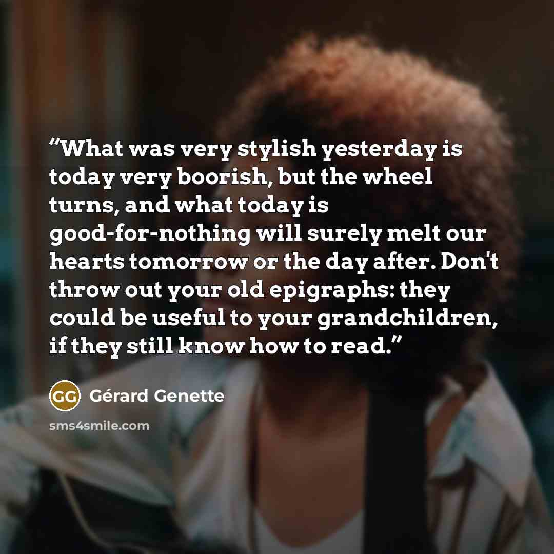 “What was very stylish yesterday is today very boorish, but the wheel turns, and what today is good-for-nothing will surely melt our hearts tomorrow or the day after. Don't throw out your old epigraphs: they could be useful to your grandchildren, if they still know how to read.” quote by Gérard Genette