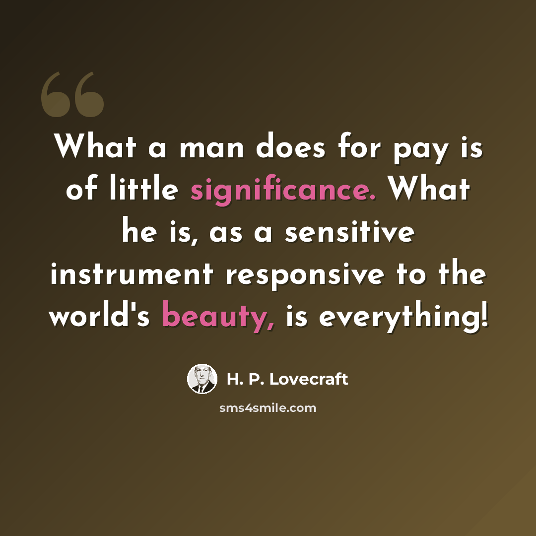 “What a man does for pay is of little significance. What he is, as a sensitive instrument responsive to the world's beauty, is everything!” quote by H. P. Lovecraft