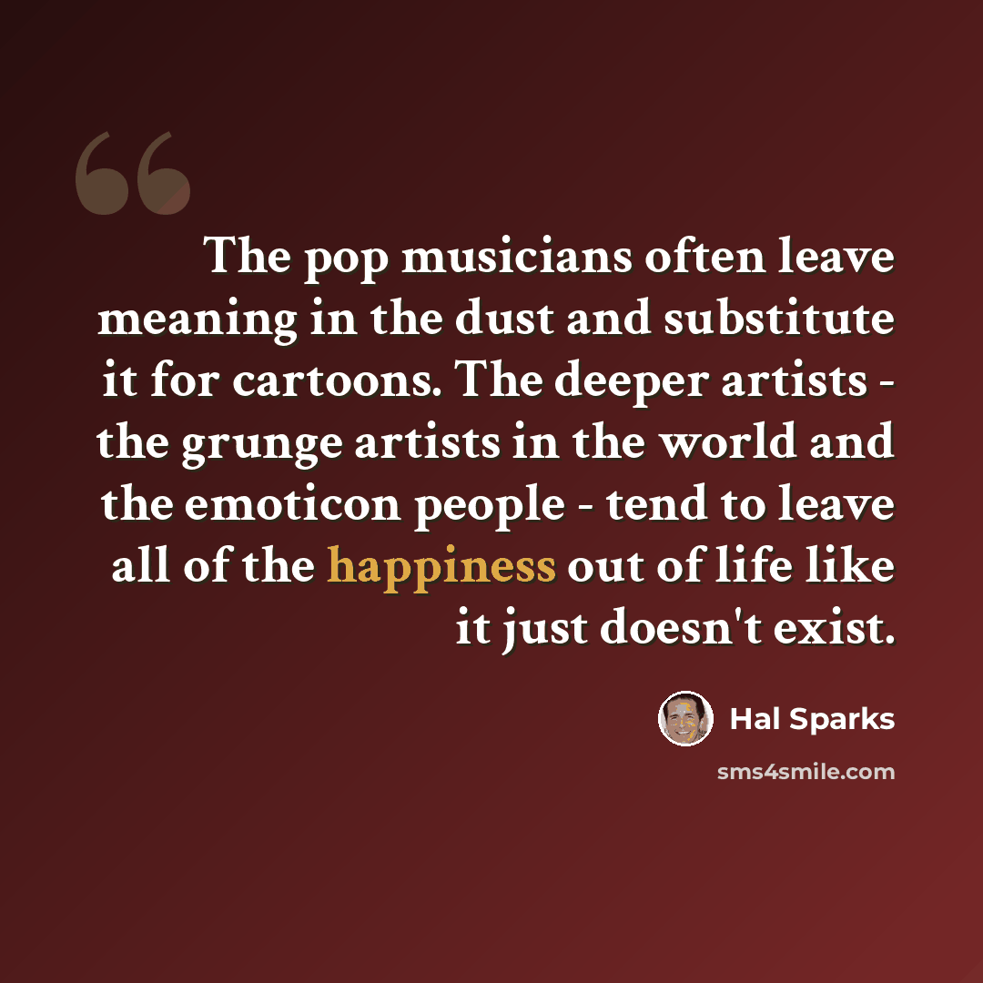 “The pop musicians often leave meaning in the dust and substitute it for cartoons. The deeper artists - the grunge artists in the world and the emoticon people - tend to leave all of the happiness out of life like it just doesn't exist.” quote by Hal Sparks