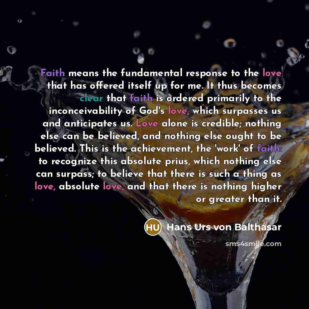 “Faith means the fundamental response to the love that has offered itself up for me. It thus becomes clear that faith is ordered primarily to the inconceivability of God's love, which surpasses us and anticipates us. Love alone is credible; nothing else can be believed, and nothing else ought to be…” quote by Hans Urs von Balthasar