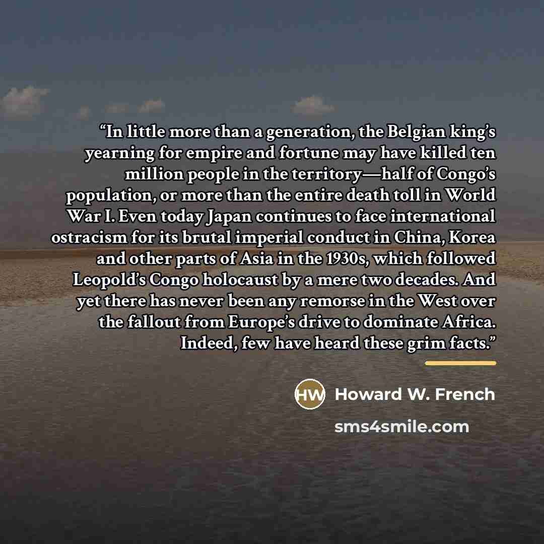 “In little more than a generation, the Belgian king’s yearning for empire and fortune may have killed ten million people in the territory—half of Congo’s population, or more than the entire death toll in World War I. Even today Japan continues to face international ostracism for its brutal imperial…” quote by Howard W. French