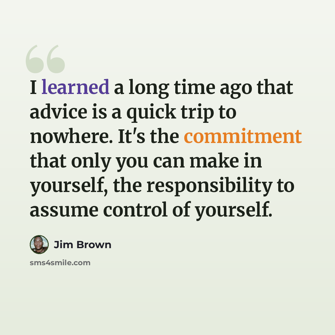 “I learned a long time ago that advice is a quick trip to nowhere. It's the commitment that only you can make in yourself, the responsibility to assume control of yourself.” quote by Jim Brown