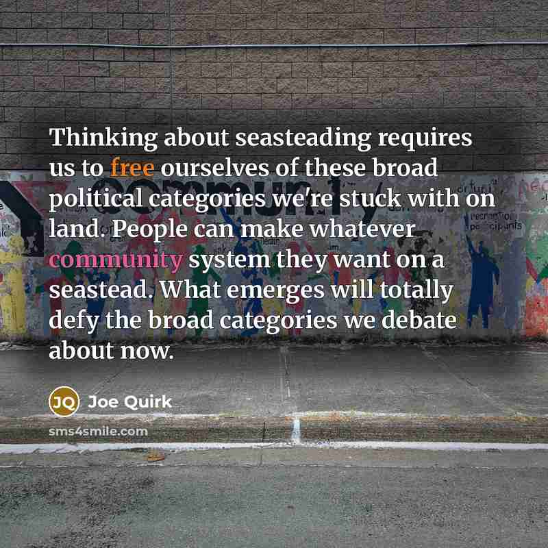 “Thinking about seasteading requires us to free ourselves of these broad political categories we're stuck with on land. People can make whatever community system they want on a seastead. What emerges will totally defy the broad categories we debate about now.” quote by Joe Quirk