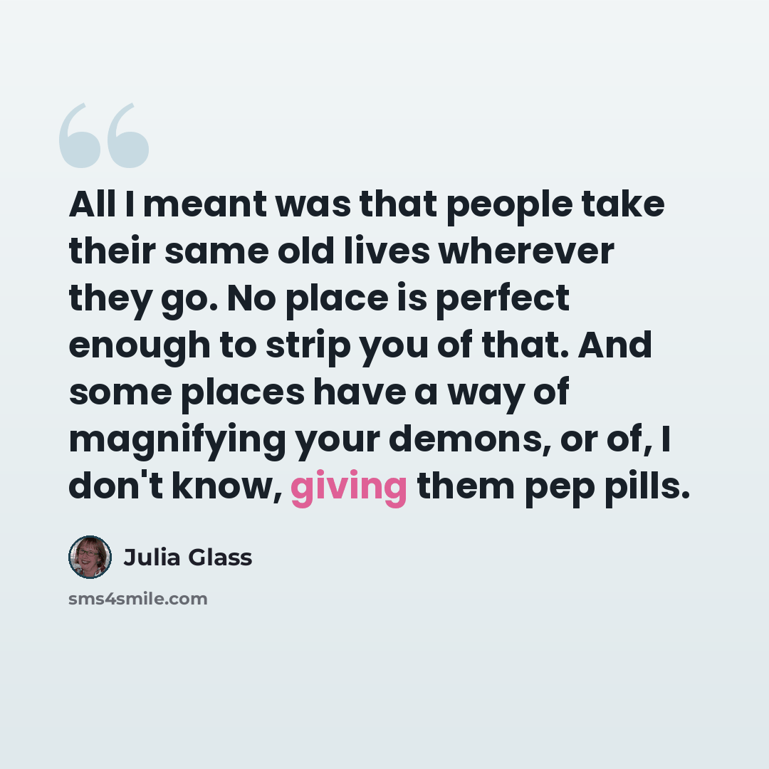 “All I meant was that people take their same old lives wherever they go. No place is perfect enough to strip you of that. And some places have a way of magnifying your demons, or of, I don't know, giving them pep pills.” quote by Julia Glass