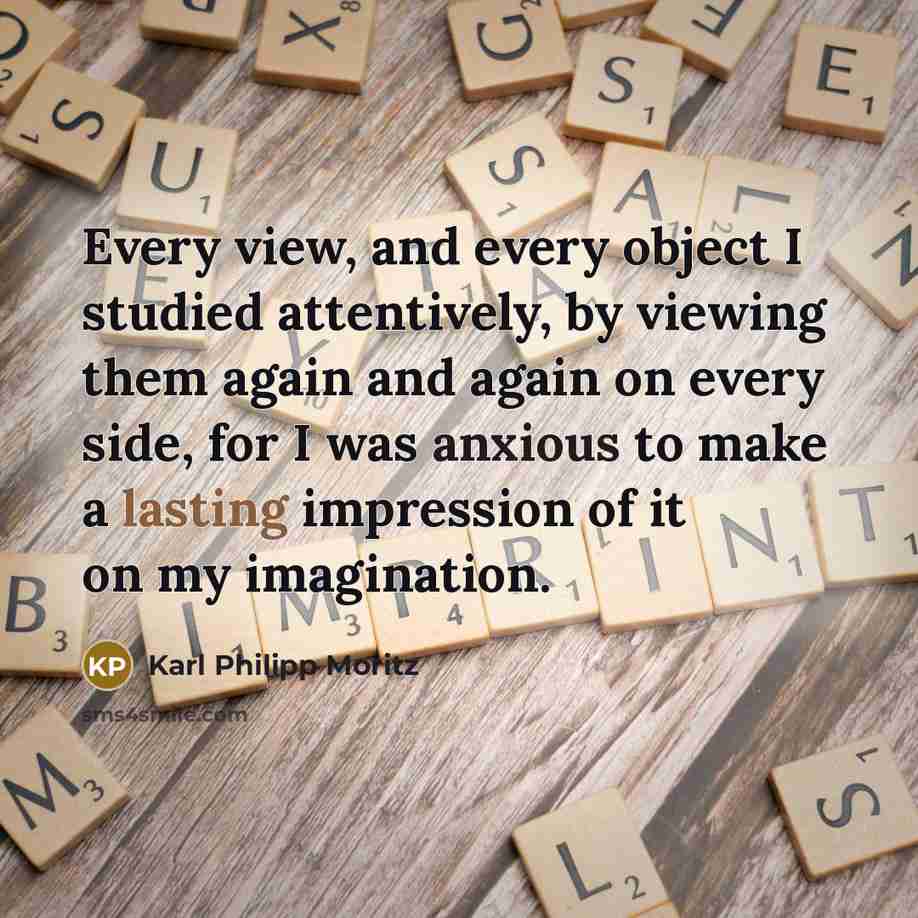“Every view, and every object I studied attentively, by viewing them again and again on every side, for I was anxious to make a lasting impression of it on my imagination.” quote by Karl Philipp Moritz