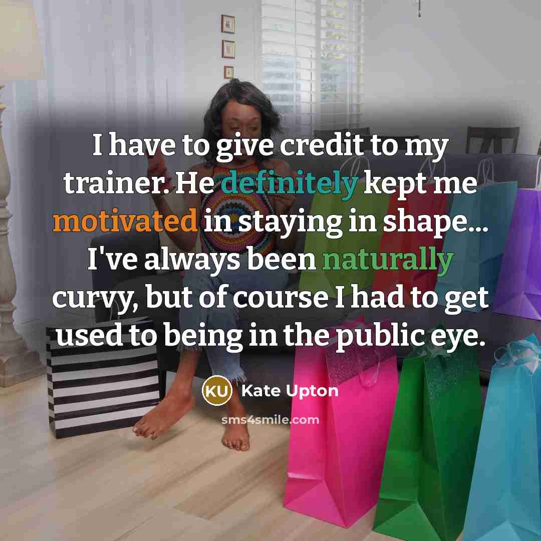 “I have to give credit to my trainer. He definitely kept me motivated in staying in shape... I've always been naturally curvy, but of course I had to get used to being in the public eye.” quote by Kate Upton