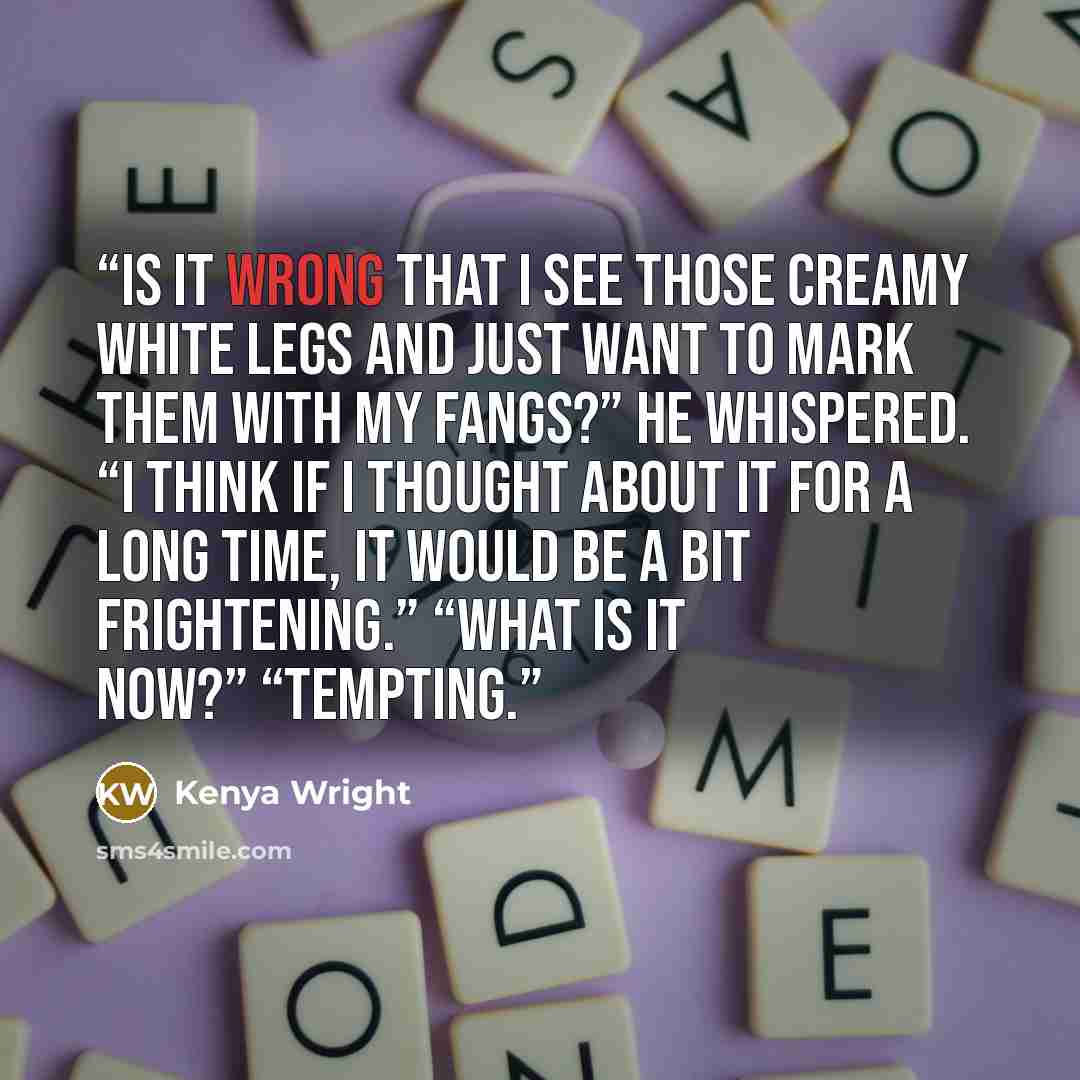 “Is it wrong that I see those creamy white legs and just want to mark them with my fangs?” he whispered. “I think if I thought about it for a long time, it would be a bit frightening.” “What is it now?” “Tempting.” quote by Kenya Wright