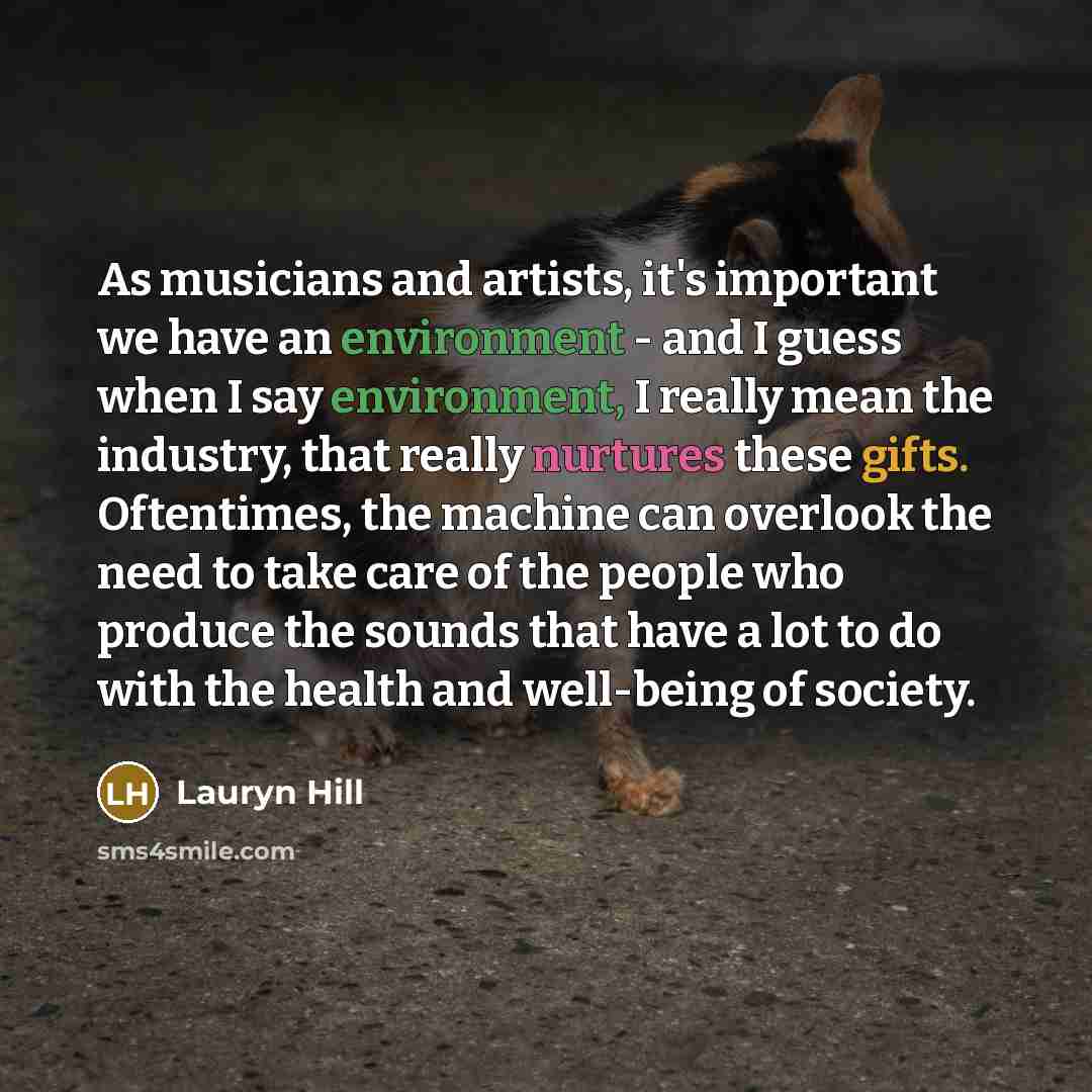 “As musicians and artists, it's important we have an environment - and I guess when I say environment, I really mean the industry, that really nurtures these gifts. Oftentimes, the machine can overlook the need to take care of the people who produce the sounds that have a lot to do with the health…” quote by Lauryn Hill