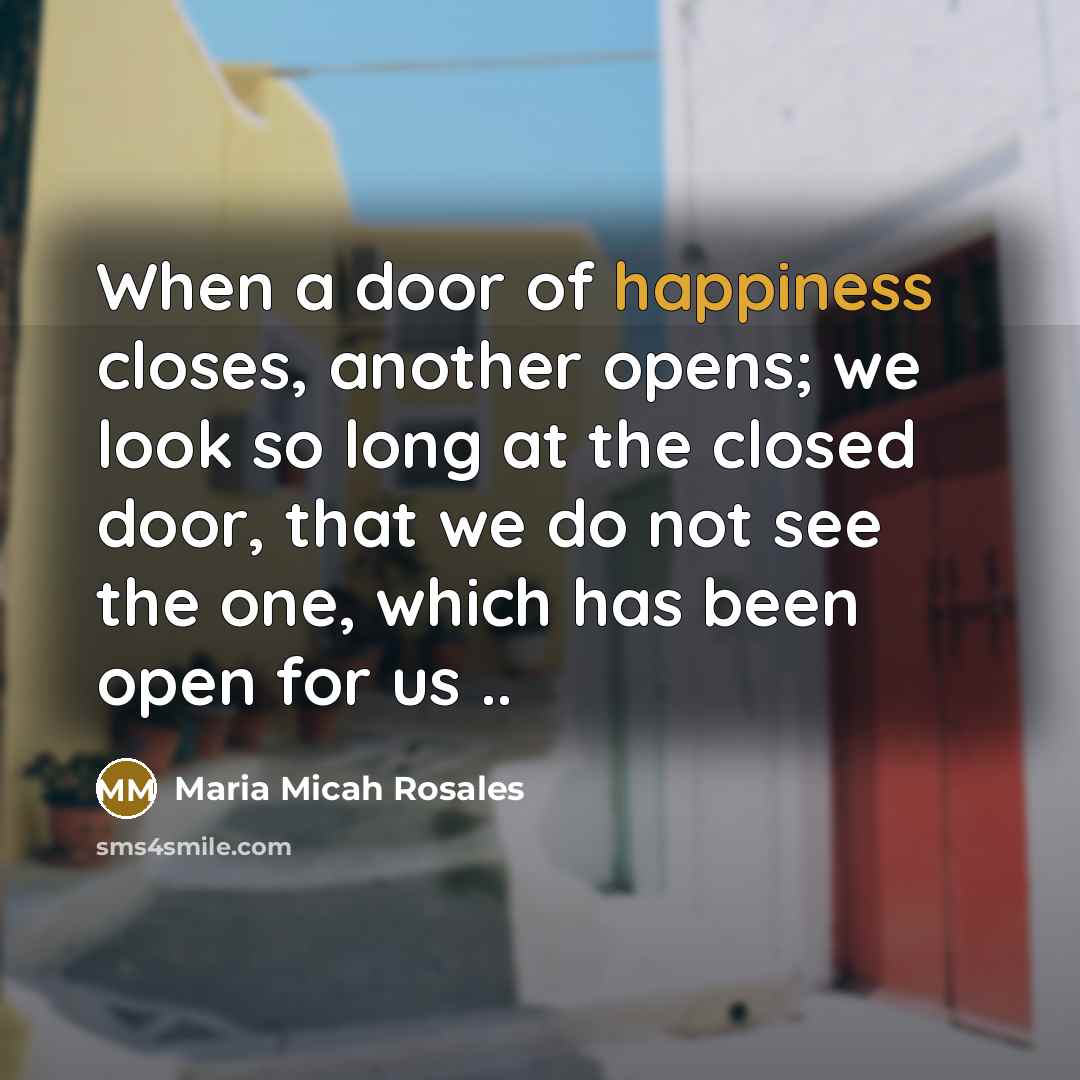 “When a door of happiness closes, another opens; we look so long at the closed door, that we do not see the one, which has been open for us ..” quote by Maria Micah Rosales