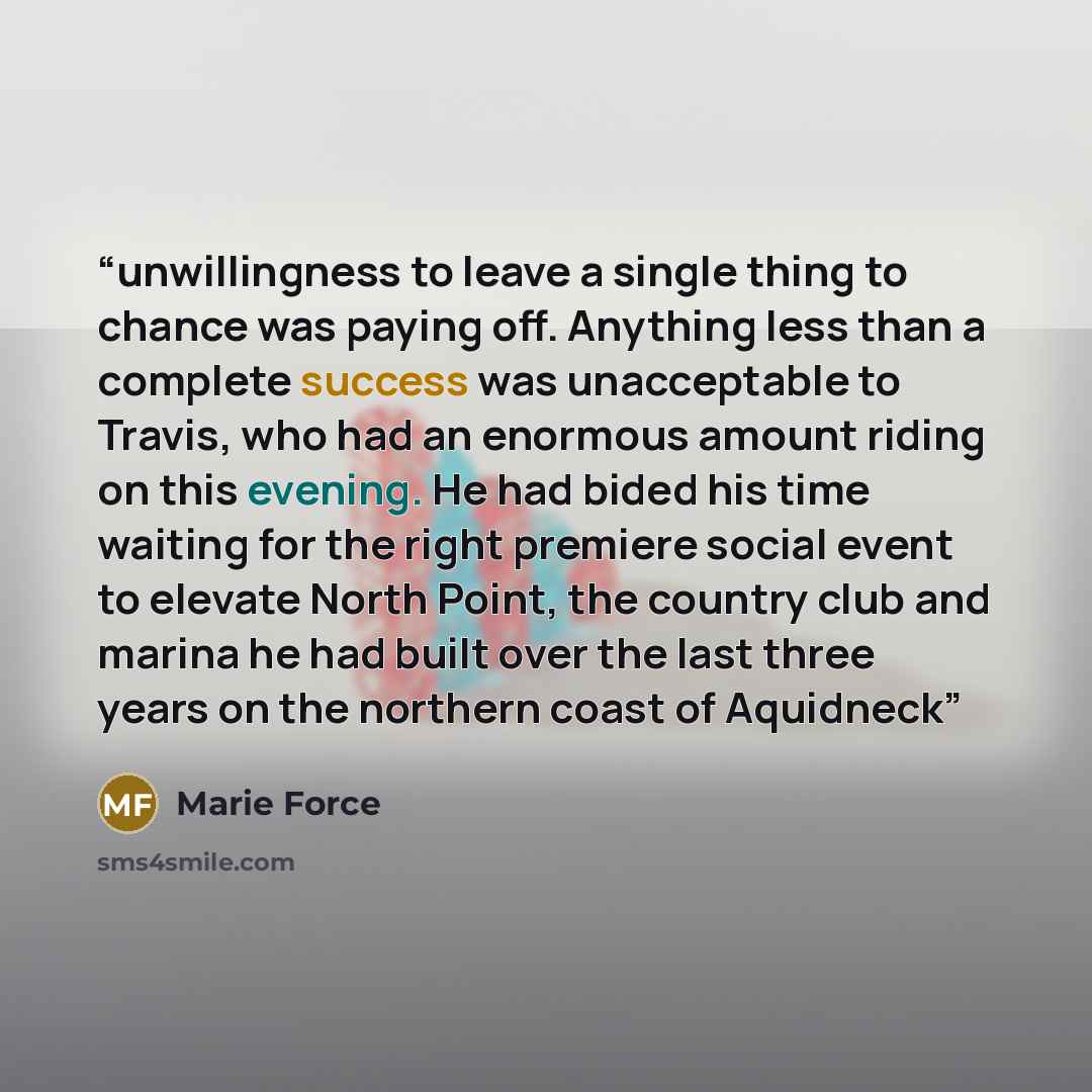 “unwillingness to leave a single thing to chance was paying off. Anything less than a complete success was unacceptable to Travis, who had an enormous amount riding on this evening. He had bided his time waiting for the right premiere social event to elevate North Point, the country club and marina…” quote by Marie Force