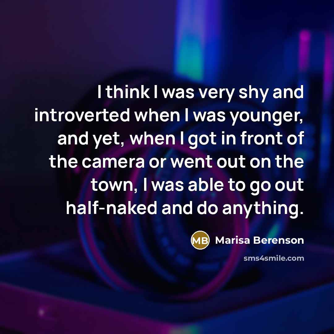 “I think I was very shy and introverted when I was younger, and yet, when I got in front of the camera or went out on the town, I was able to go out half-naked and do anything.” quote by Marisa Berenson