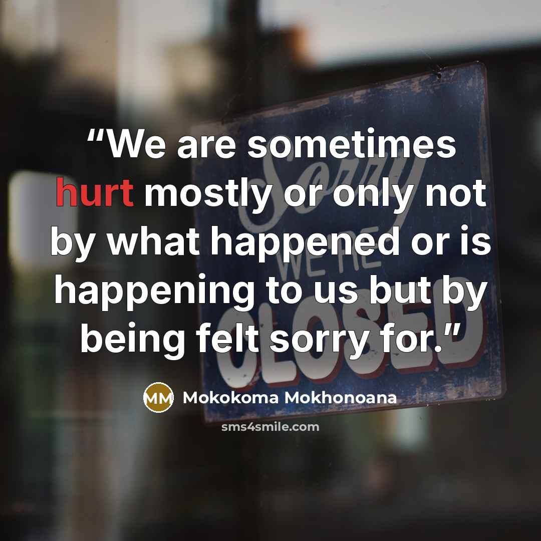 “We are sometimes hurt mostly or only not by what happened or is happening to us but by being felt sorry for.” quote by Mokokoma Mokhonoana