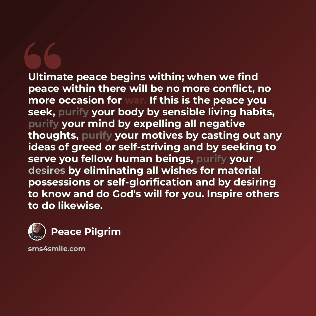“Ultimate peace begins within; when we find peace within there will be no more conflict, no more occasion for war. If this is the peace you seek, purify your body by sensible living habits, purify your mind by expelling all negative thoughts, purify your motives by casting out any ideas of greed or…” quote by Peace Pilgrim