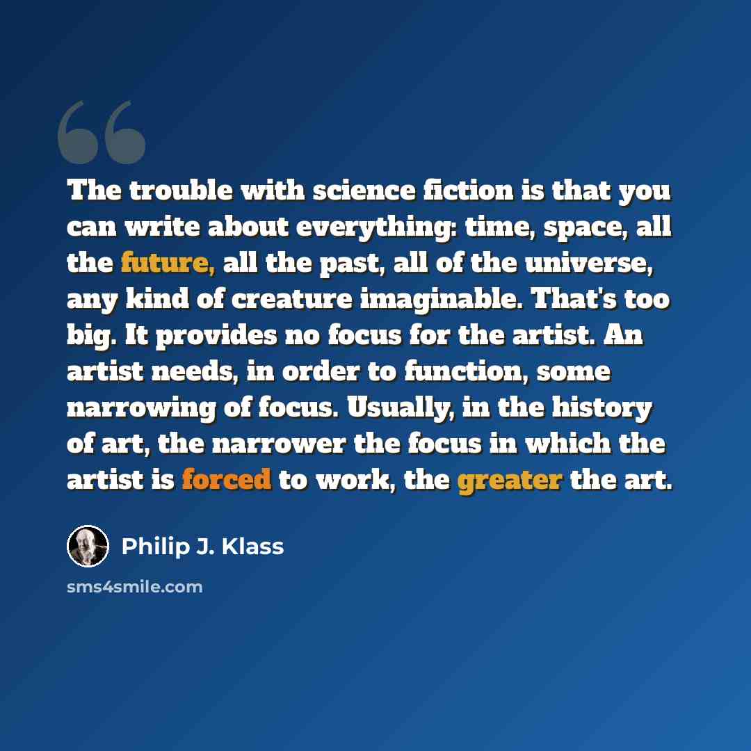 “The trouble with science fiction is that you can write about everything: time, space, all the future, all the past, all of the universe, any kind of creature imaginable. That's too big. It provides no focus for the artist. An artist needs, in order to function, some narrowing of focus. Usually, in…” quote by Philip J. Klass