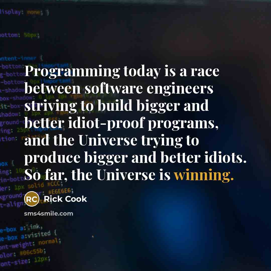 “Programming today is a race between software engineers striving to build bigger and better idiot-proof programs, and the Universe trying to produce bigger and better idiots. So far, the Universe is winning.” quote by Rick Cook