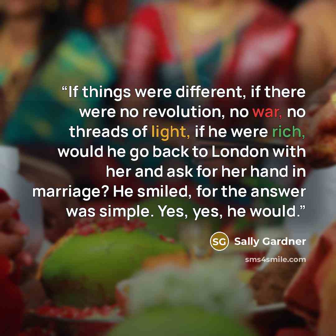 “If things were different, if there were no revolution, no war, no threads of light, if he were rich, would he go back to London with her and ask for her hand in marriage? He smiled, for the answer was simple. Yes, yes, he would.” quote by Sally Gardner