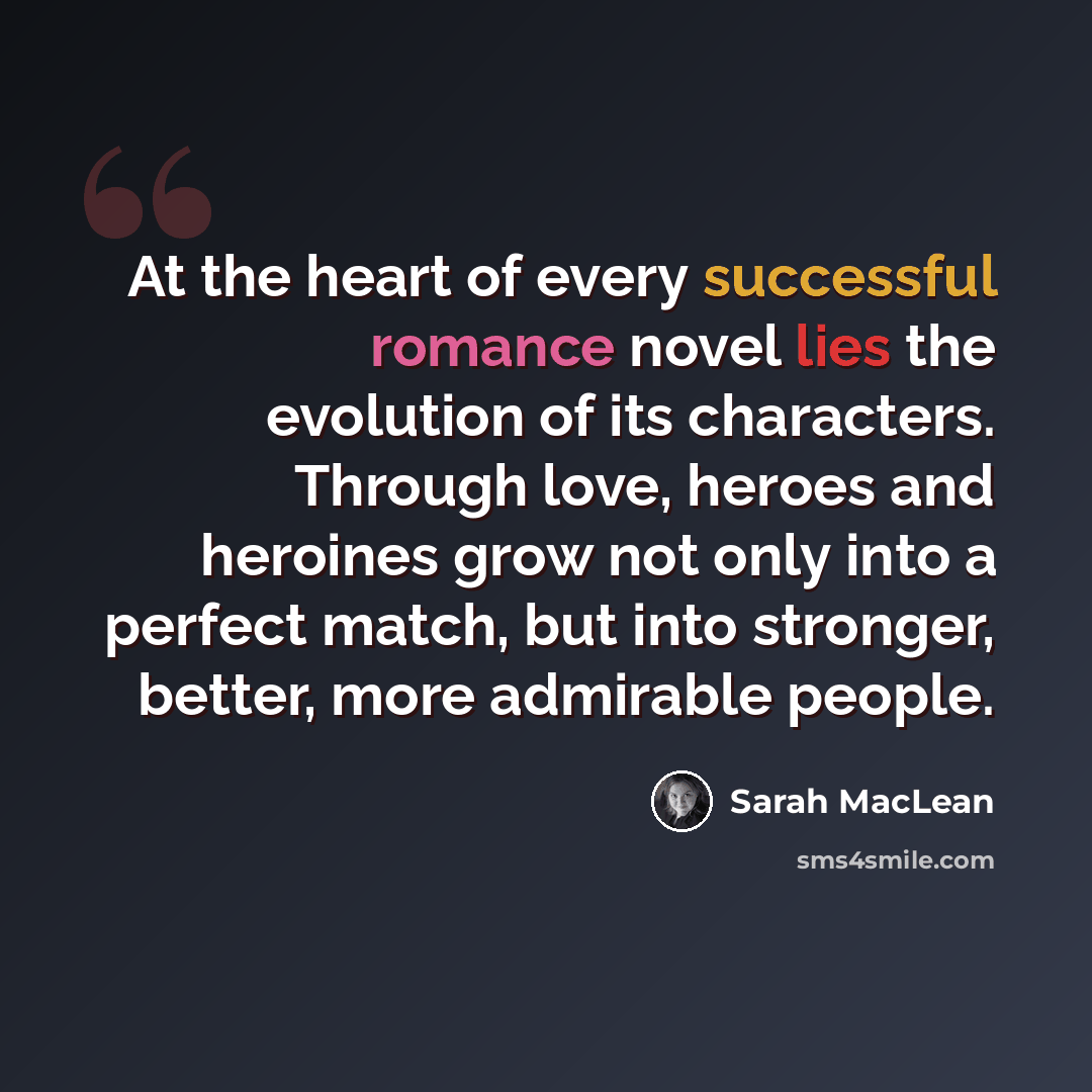 “At the heart of every successful romance novel lies the evolution of its characters. Through love, heroes and heroines grow not only into a perfect match, but into stronger, better, more admirable people.” quote by Sarah MacLean