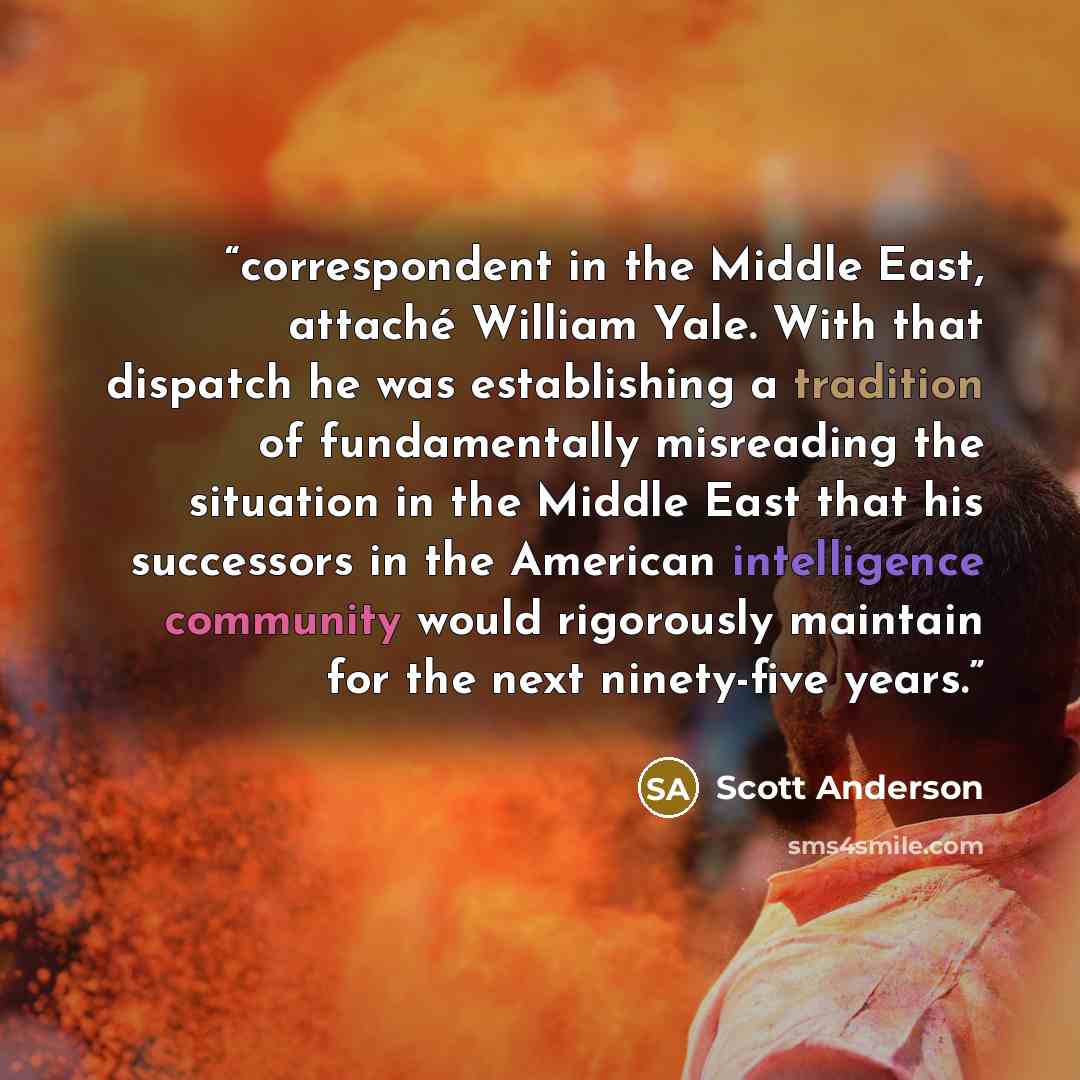 “correspondent in the Middle East, attaché William Yale. With that dispatch he was establishing a tradition of fundamentally misreading the situation in the Middle East that his successors in the American intelligence community would rigorously maintain for the next ninety-five years.” quote by Scott Anderson