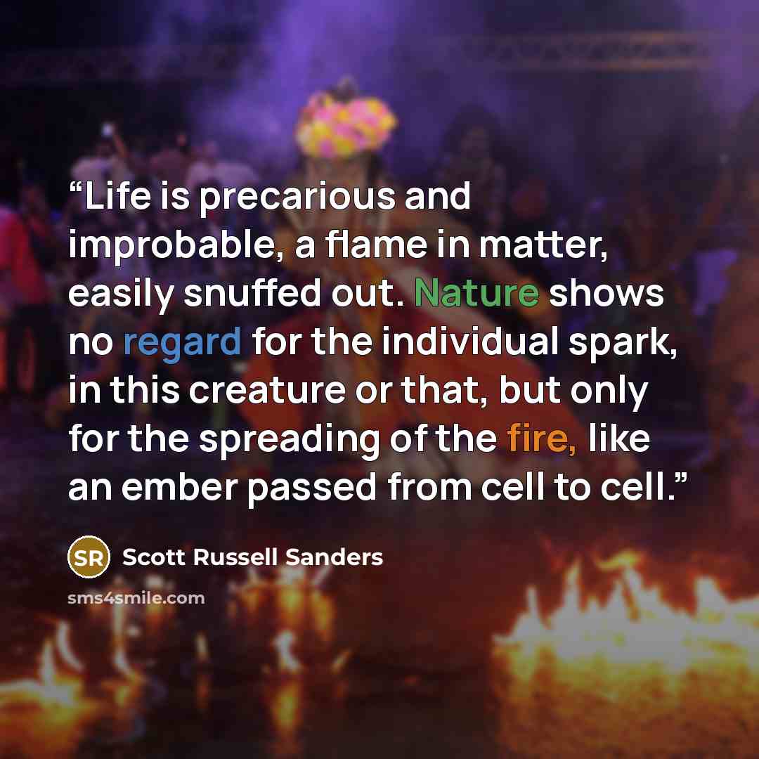 “Life is precarious and improbable, a flame in matter, easily snuffed out. Nature shows no regard for the individual spark, in this creature or that, but only for the spreading of the fire, like an ember passed from cell to cell.” quote by Scott Russell Sanders