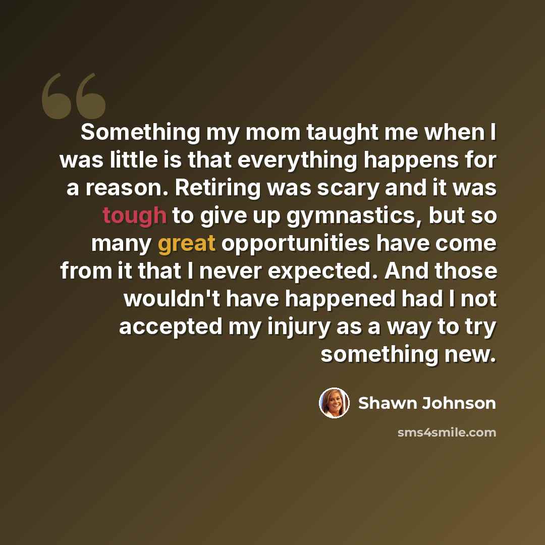 “Something my mom taught me when I was little is that everything happens for a reason. Retiring was scary and it was tough to give up gymnastics, but so many great opportunities have come from it that I never expected. And those wouldn't have happened had I not accepted my injury as a way to try…” quote by Shawn Johnson