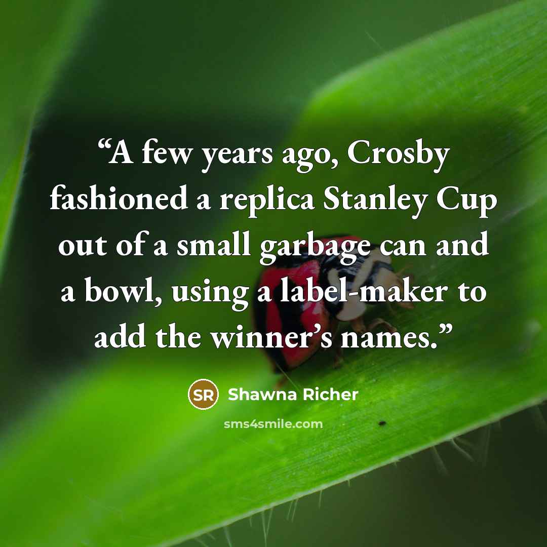 “A few years ago, Crosby fashioned a replica Stanley Cup out of a small garbage can and a bowl, using a label-maker to add the winner’s names.” quote by Shawna Richer