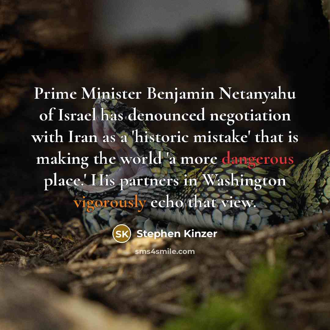 “Prime Minister Benjamin Netanyahu of Israel has denounced negotiation with Iran as a 'historic mistake' that is making the world 'a more dangerous place.' His partners in Washington vigorously echo that view.” quote by Stephen Kinzer