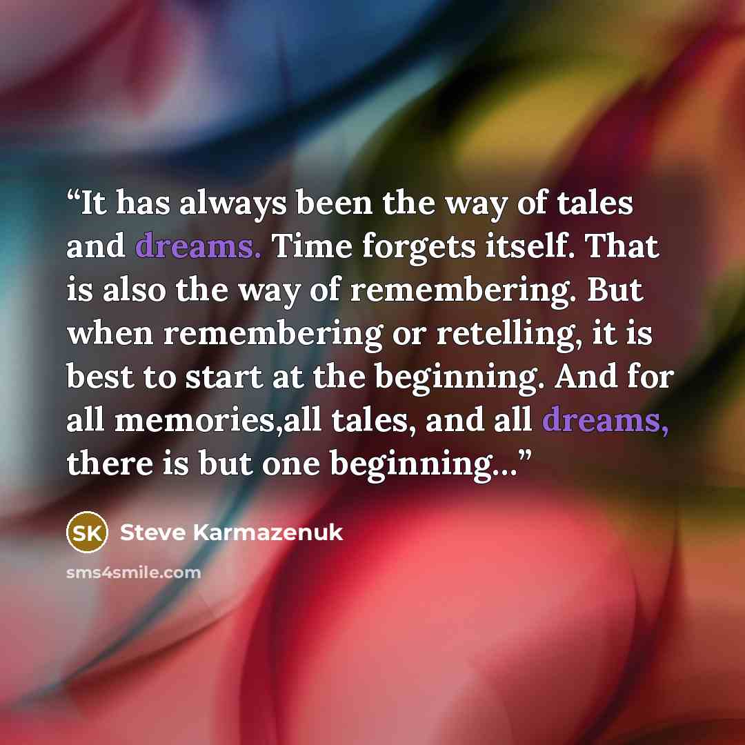 “It has always been the way of tales and dreams. Time forgets itself. That is also the way of remembering. But when remembering or retelling, it is best to start at the beginning. And for all memories,all tales, and all dreams, there is but one beginning…” quote by Steve Karmazenuk