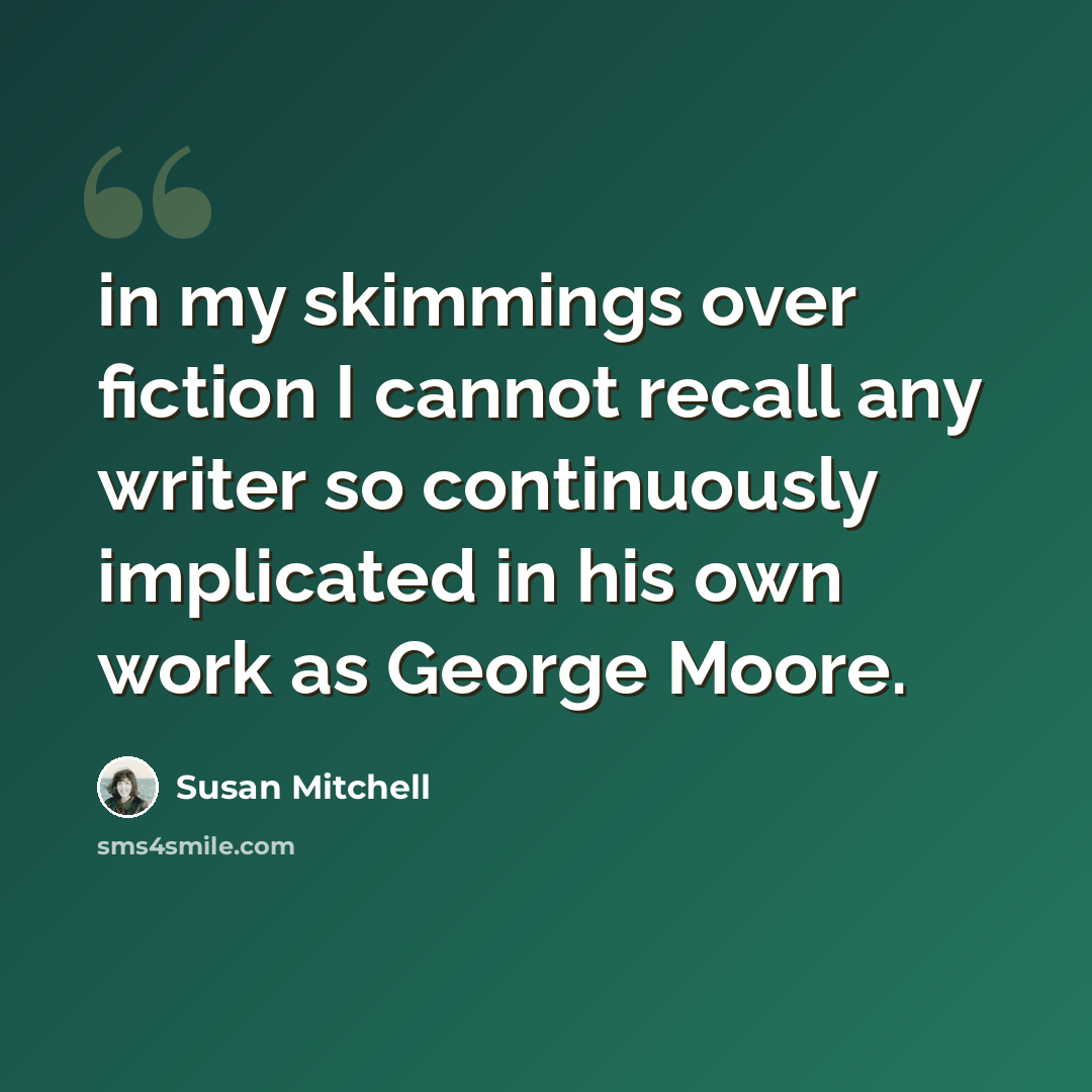“in my skimmings over fiction I cannot recall any writer so continuously implicated in his own work as George Moore.” quote by Susan Mitchell