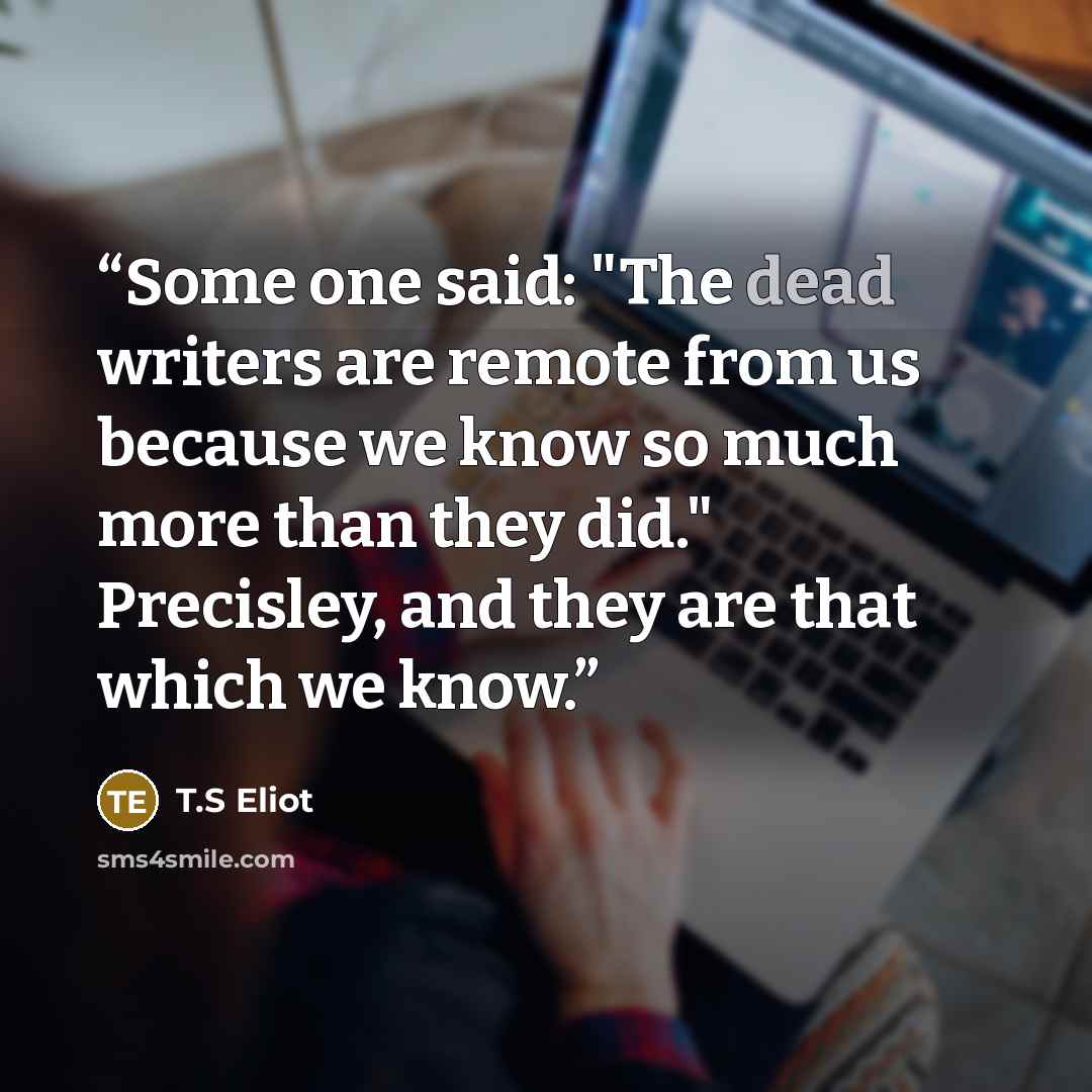“Some one said: "The dead writers are remote from us because we know so much more than they did." Precisley, and they are that which we know.” quote by T.S Eliot