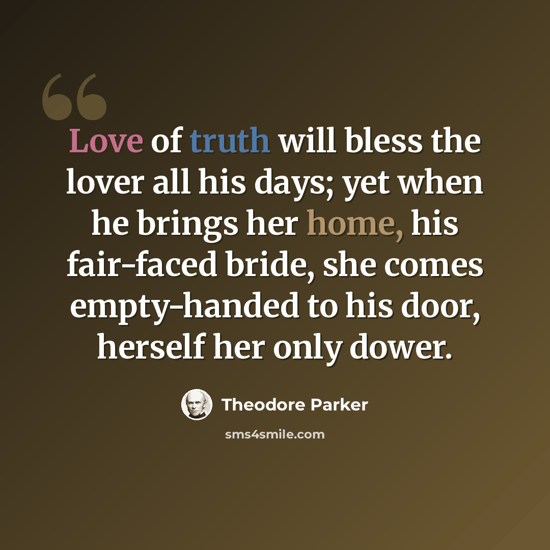 “Love of truth will bless the lover all his days; yet when he brings her home, his fair-faced bride, she comes empty-handed to his door, herself her only dower.” quote by Theodore Parker