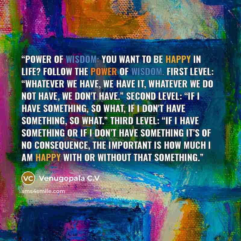 “Power of Wisdom: You want to be happy in life? Follow the power of Wisdom. First level: “Whatever we have, we have it, whatever we do not have, we don't have.” Second level: “If I have something, so what, if I don't have something, so what.” Third level: “If I have something or if I don’t have…” quote by Venugopala C.V
