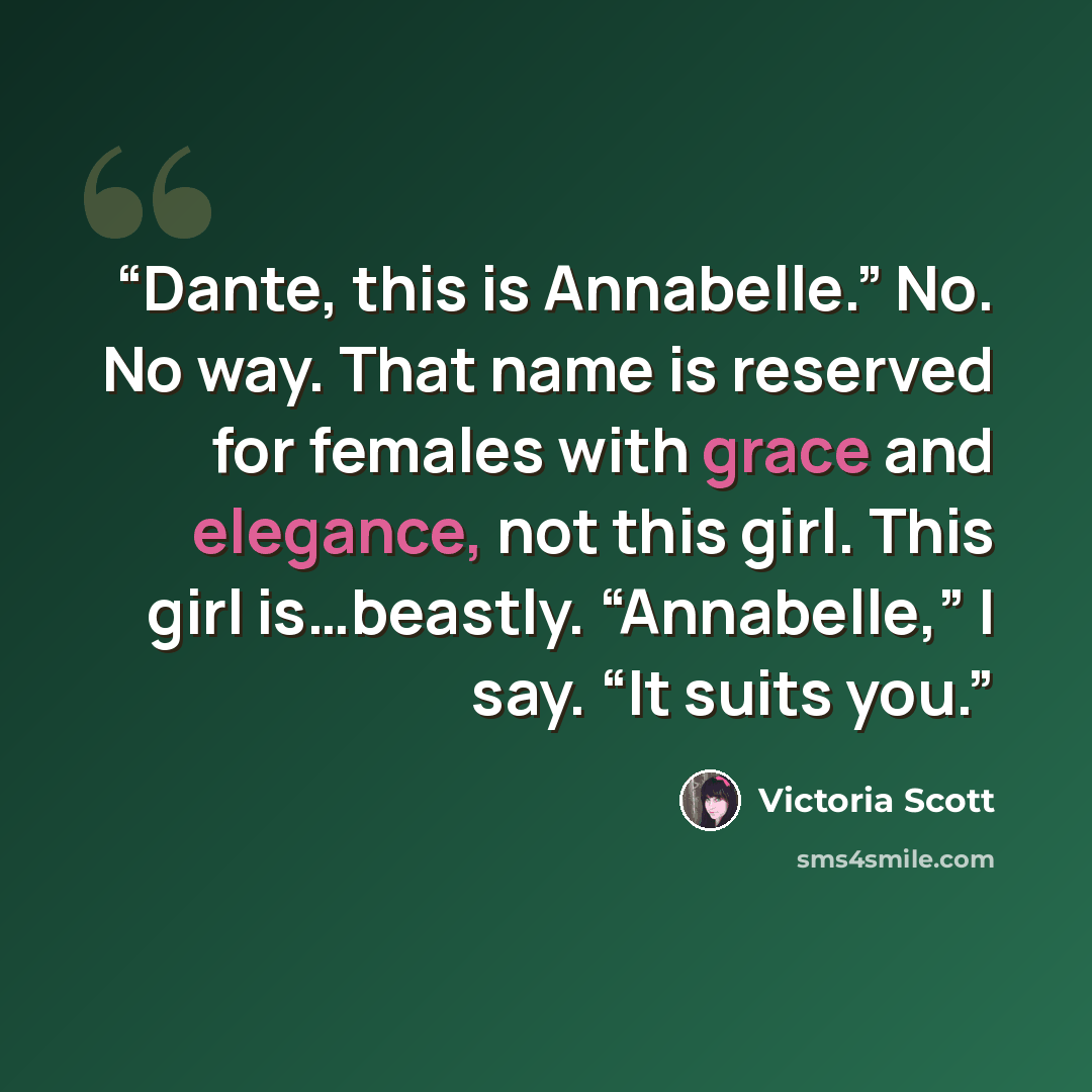 “Dante, this is Annabelle.” No. No way. That name is reserved for females with grace and elegance, not this girl. This girl is…beastly. “Annabelle,” I say. “It suits you.” quote by Victoria Scott
