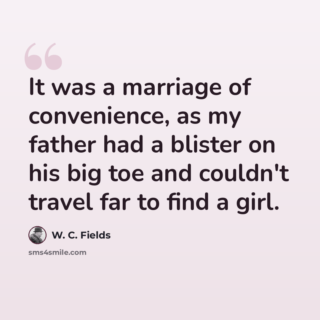 “It was a marriage of convenience, as my father had a blister on his big toe and couldn't travel far to find a girl.” quote by W. C. Fields