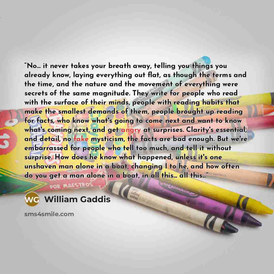 “No... it never takes your breath away, telling you things you already know, laying everything out flat, as though the terms and the time, and the nature and the movement of everything were secrets of the same magnitude. They write for people who read with the surface of their minds, people with…” quote by William Gaddis