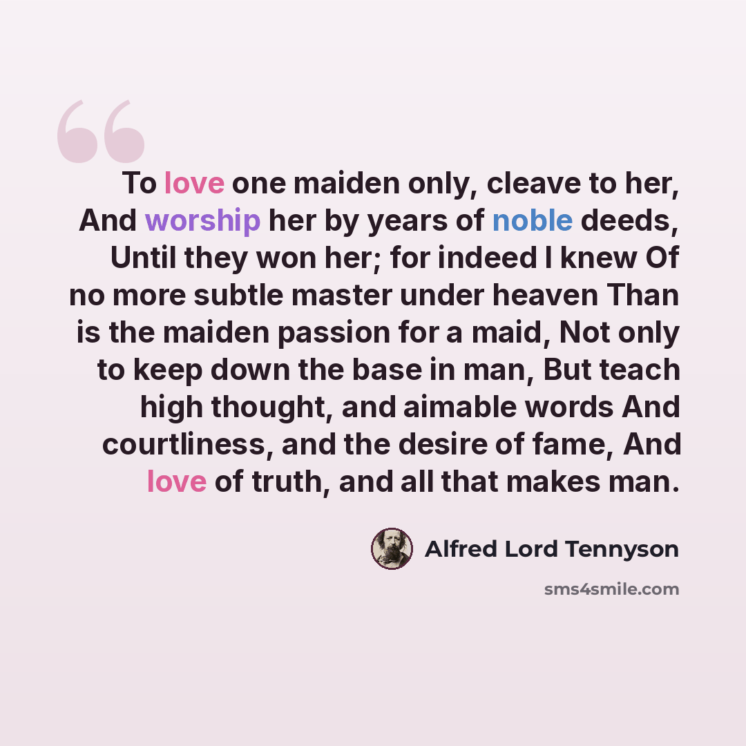 “To love one maiden only, cleave to her, And worship her by years of noble deeds, Until they won her; for indeed I knew Of no more subtle master under heaven Than is the maiden passion for a maid, Not only to keep down the base in man, But teach high thought, and aimable words And courtliness, and…” quote by Alfred Lord Tennyson