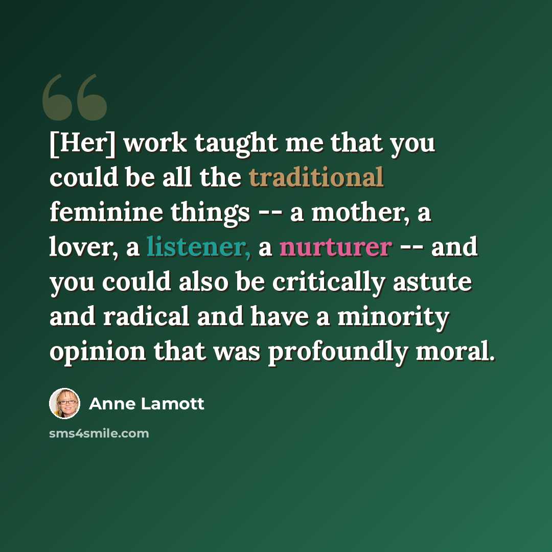 “[Her] work taught me that you could be all the traditional feminine things -- a mother, a lover, a listener, a nurturer -- and you could also be critically astute and radical and have a minority opinion that was profoundly moral.” quote by Anne Lamott