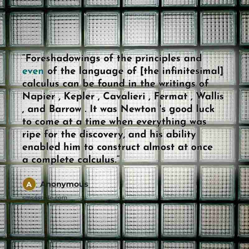 “Foreshadowings of the principles and even of the language of [the infinitesimal] calculus can be found in the writings of Napier , Kepler , Cavalieri , Fermat , Wallis , and Barrow . It was Newton 's good luck to come at a time when everything was ripe for the discovery, and his ability enabled…” quote by Anonymous