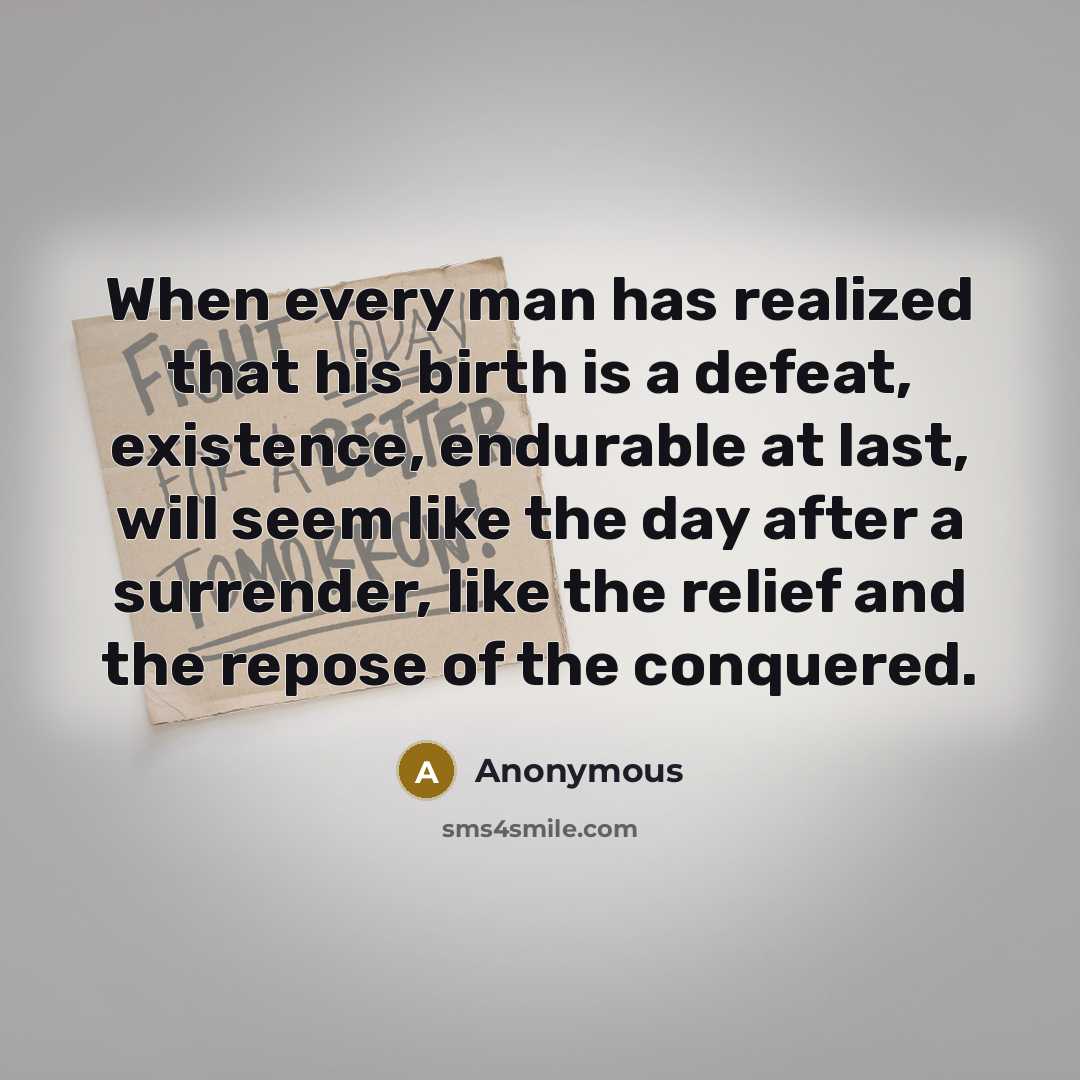 “When every man has realized that his birth is a defeat, existence, endurable at last, will seem like the day after a surrender, like the relief and the repose of the conquered.” quote by Anonymous