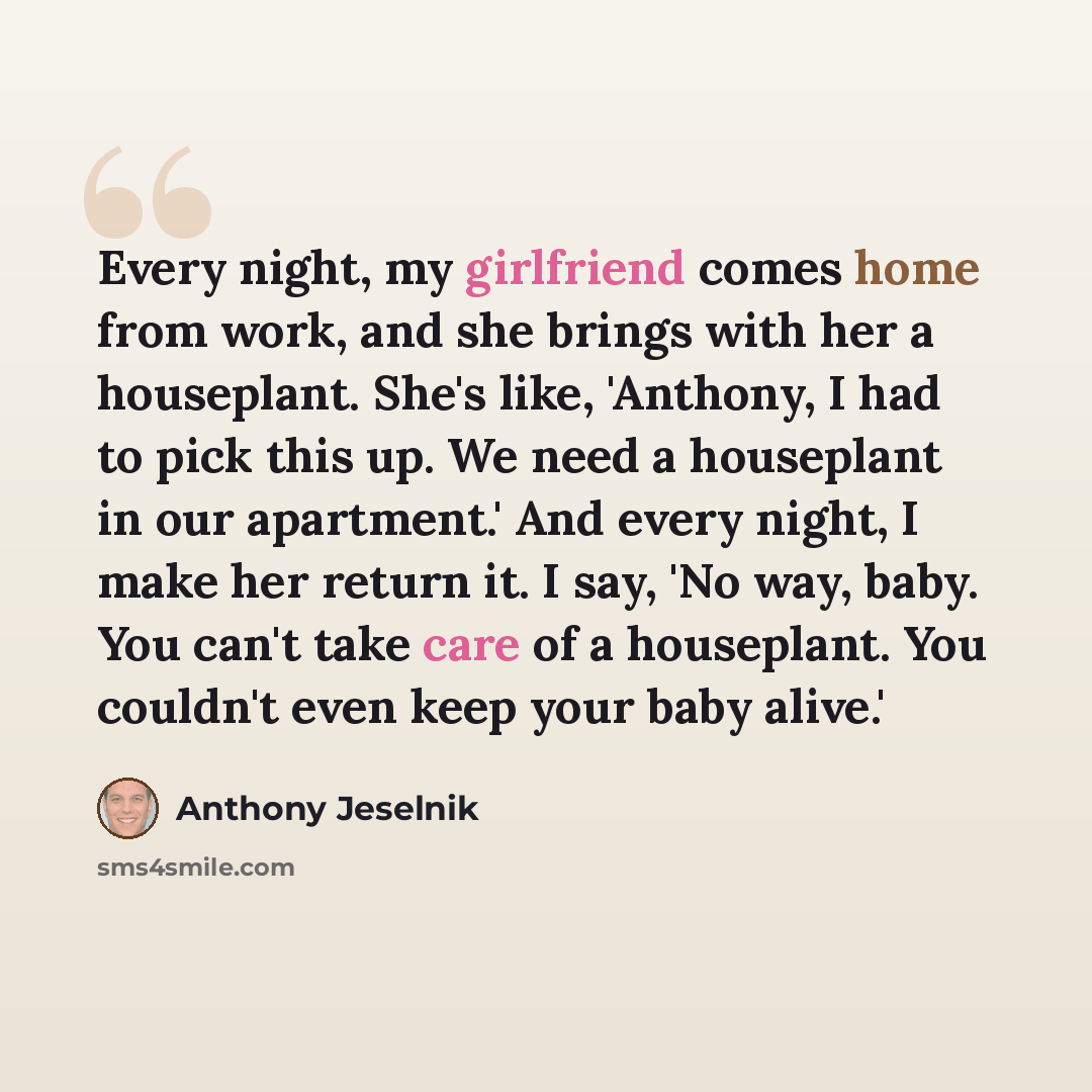 “Every night, my girlfriend comes home from work, and she brings with her a houseplant. She's like, 'Anthony, I had to pick this up. We need a houseplant in our apartment.' And every night, I make her return it. I say, 'No way, baby. You can't take care of a houseplant. You couldn't even keep your…” quote by Anthony Jeselnik