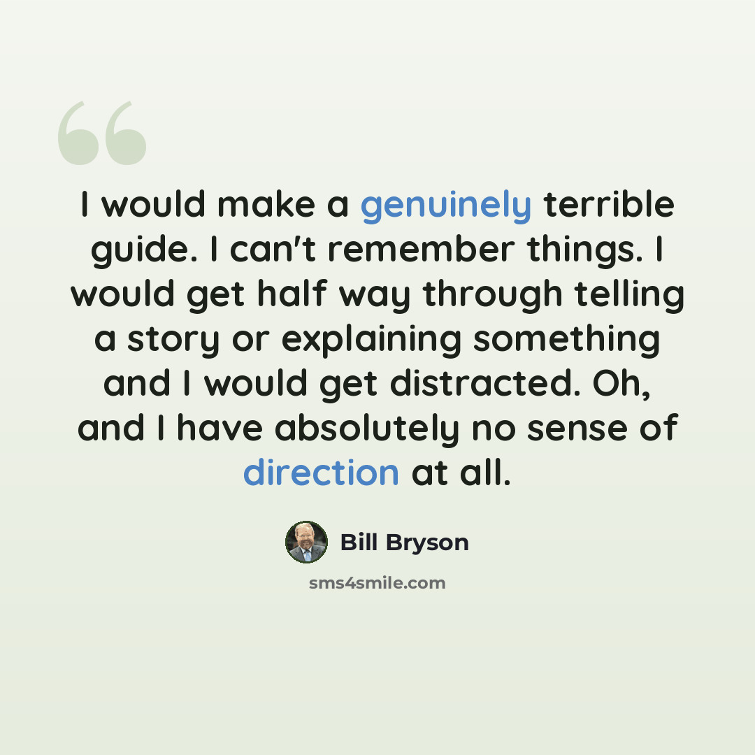 “I would make a genuinely terrible guide. I can't remember things. I would get half way through telling a story or explaining something and I would get distracted. Oh, and I have absolutely no sense of direction at all.” quote by Bill Bryson