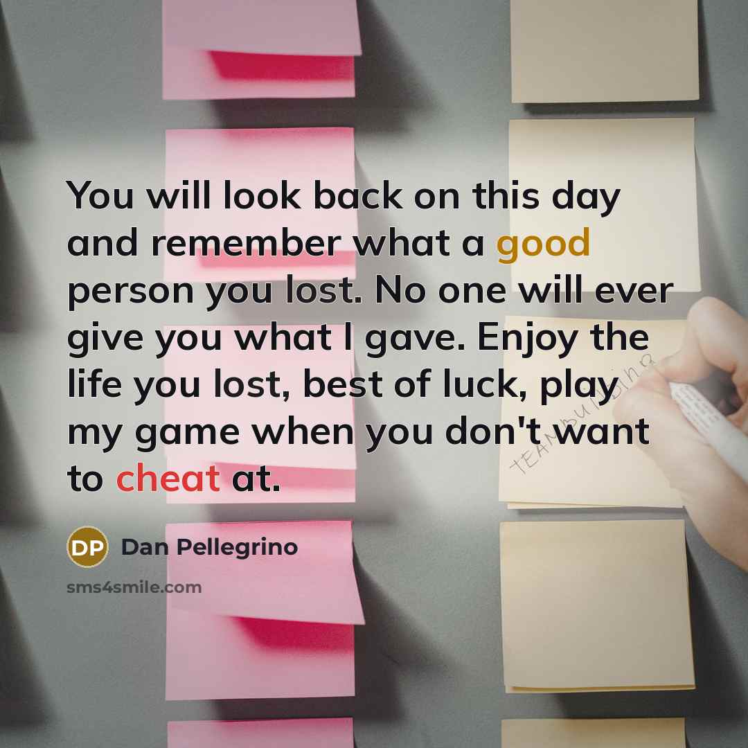 “You will look back on this day and remember what a good person you lost. No one will ever give you what I gave. Enjoy the life you lost, best of luck, play my game when you don't want to cheat at.” quote by Dan Pellegrino