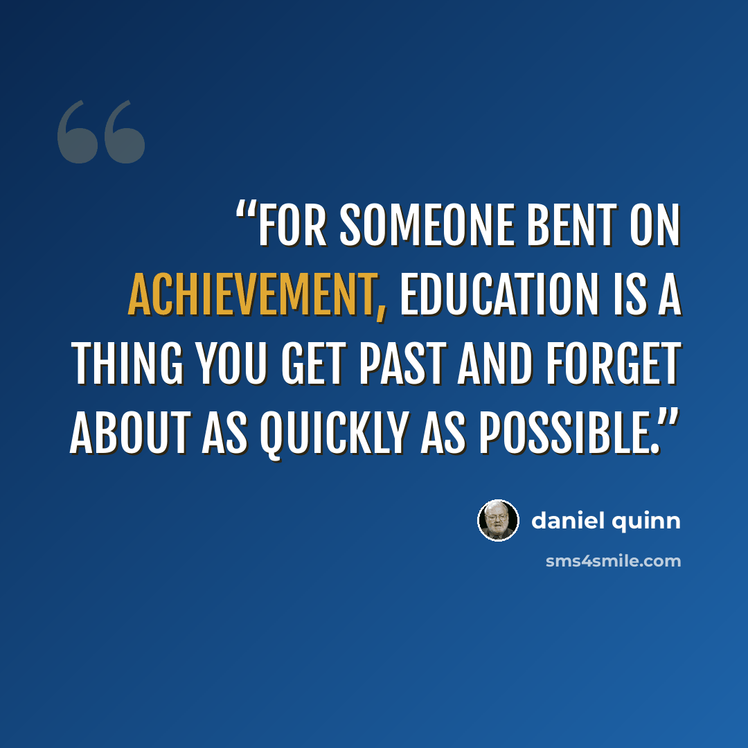 “For someone bent on achievement, education is a thing you get past and forget about as quickly as possible.” quote by Daniel Quinn