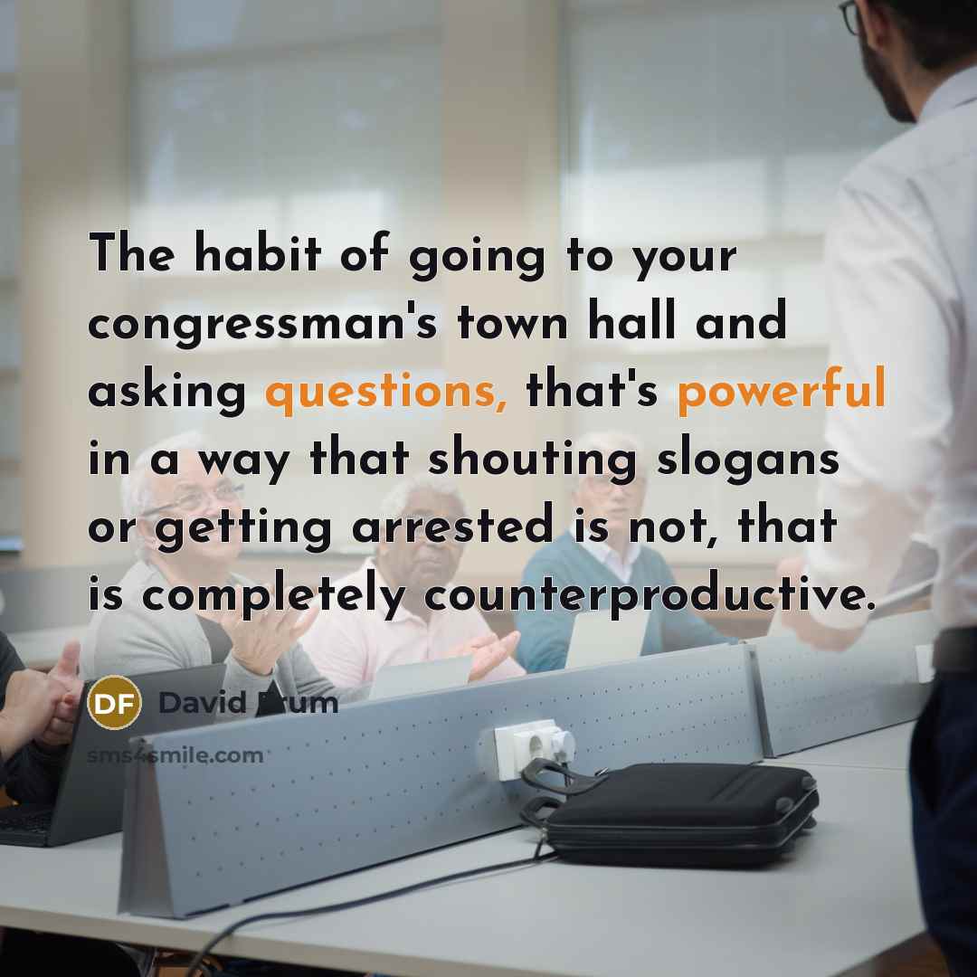 “The habit of going to your congressman's town hall and asking questions, that's powerful in a way that shouting slogans or getting arrested is not, that is completely counterproductive.” quote by David Frum