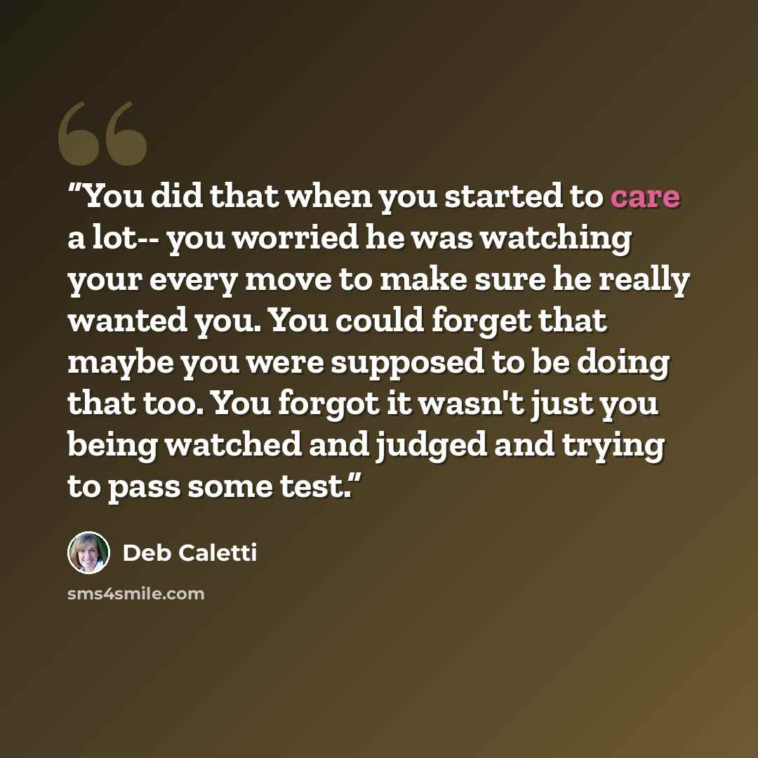 “You did that when you started to care a lot-- you worried he was watching your every move to make sure he really wanted you. You could forget that maybe you were supposed to be doing that too. You forgot it wasn't just you being watched and judged and trying to pass some test.” quote by Deb Caletti