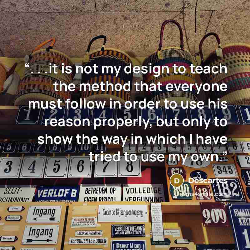 “. . .it is not my design to teach the method that everyone must follow in order to use his reason properly, but only to show the way in which I have tried to use my own.” quote by Descartes