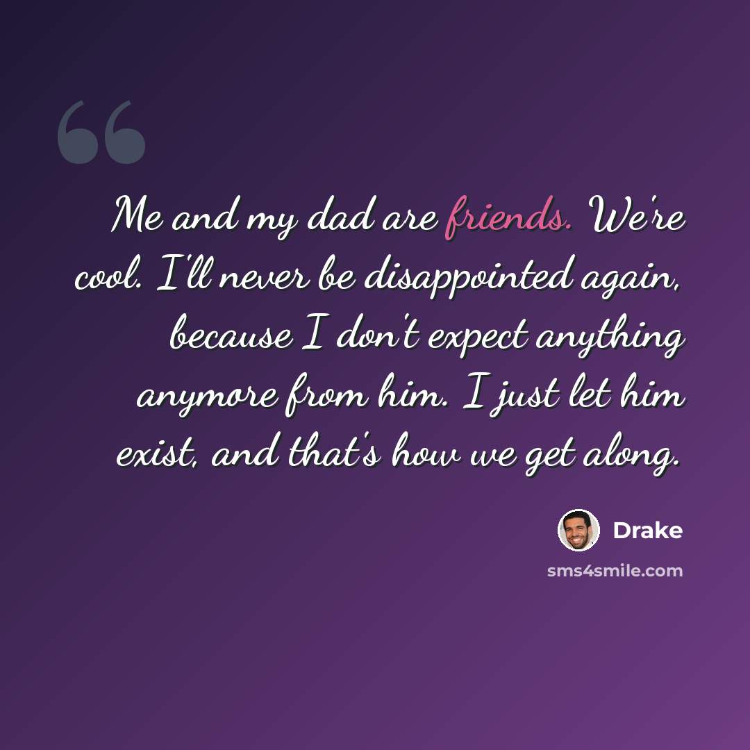 “Me and my dad are friends. We're cool. I'll never be disappointed again, because I don't expect anything anymore from him. I just let him exist, and that's how we get along.” quote by Drake