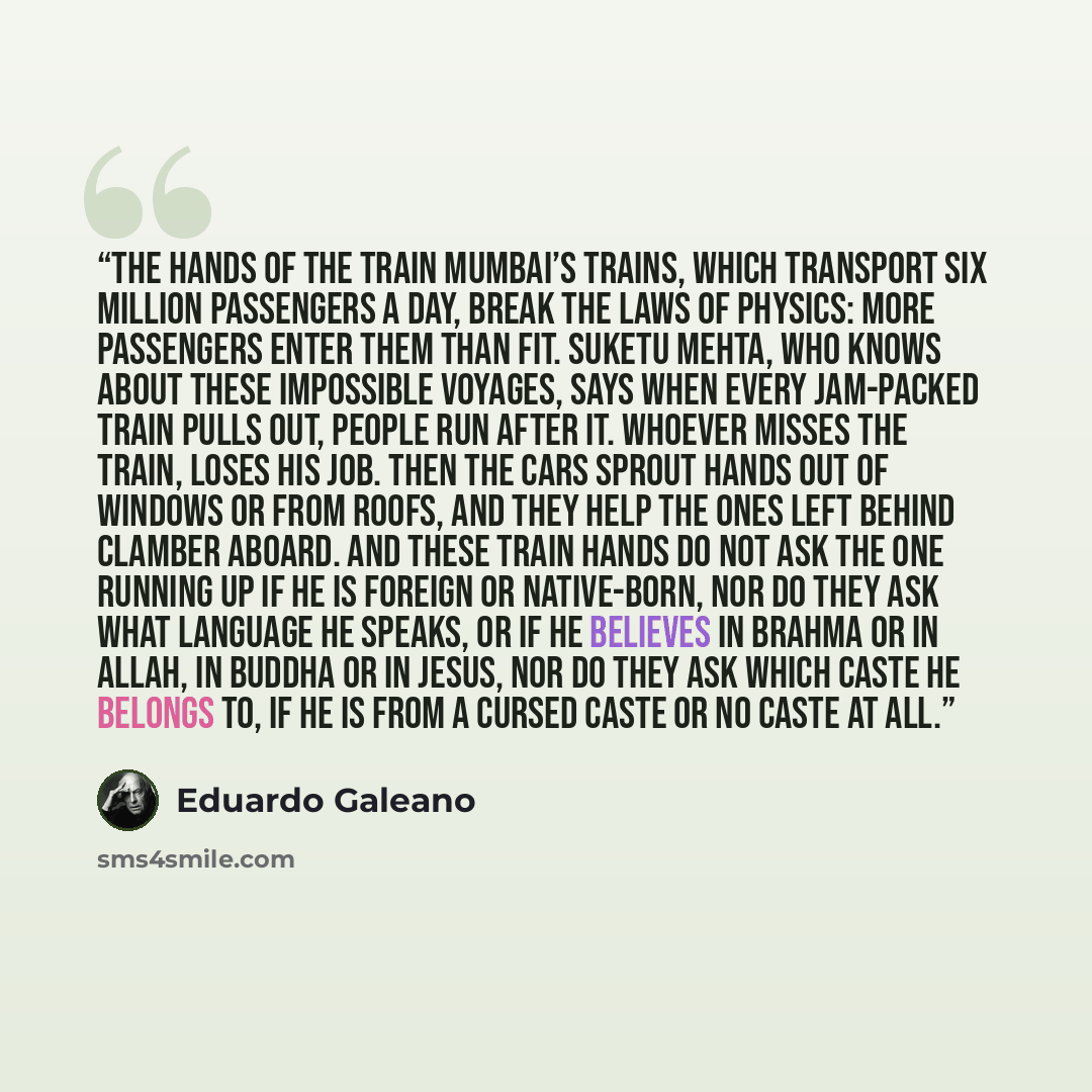 “THE HANDS OF THE TRAIN Mumbai’s trains, which transport six million passengers a day, break the laws of physics: more passengers enter them than fit. Suketu Mehta, who knows about these impossible voyages, says when every jam-packed train pulls out, people run after it. Whoever misses the train…” quote by Eduardo Galeano
